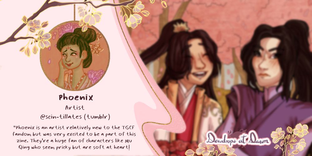 A graphic with some light pink and golden accents and some cherry blossoms. On the left side there’s an icon: a portrait in warm tones of a person with brown skin, wearing their hair up with some flowers, and some peach colored robes. Under that icon, some text reads: “Phoenix. Artist. @scin-tillates (Tumblr) ‘Phoenix is an artist relatively new to the TGCF fandom, but was very excited to be a part of this zine. They’re a huge fan of characters like Mu Qing, who seem prickly, but are soft at heart!’”. 
On the right side, a blurred picture shows glimpses of art in warm hues, depicting Xie Lian in his Taizi Diana robes, with a smile on his face, and Mu Qing by his side, wearing purple robes, scowling and blushing, against some trees with pink blooms.
On the bottom left, it says “Dewdrops at dawn”.