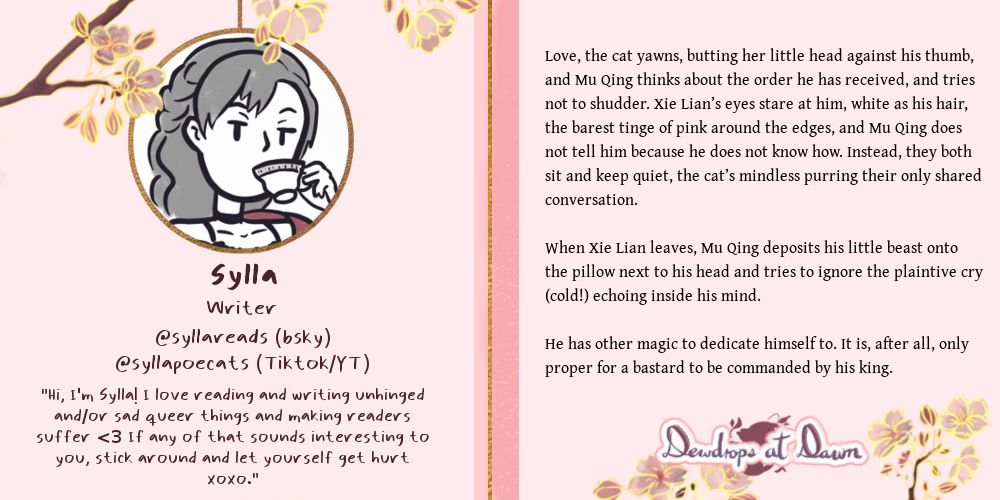 A graphic with some light pink and golden accents and some cherry blossoms. On the left side there’s an icon: a person in cartoon style drinking a cup of tea.
Under that icon, some text reads: “Sylla. Writer. @syllareads (bsky) @syllapoecats (Tiktok/YT). ‘Hi, I’m Sylla! I love reading and writing unhinged and/or sad queer things and making readers suffer <3 If any of that sounds interesting to you, stick around and let yourself get hurt. XOXO’”. 
On the right side, there is a sneak peek of some writing:
“Love, the cat yawns, butting her little head against his thumb and Mu Qing thinks about the order he had received, and tries not to shudder. Xie Lian’s eyes stare at him, white as his hair, the barest tinge of pink around the edges, and Mu Qing does not tell him because he does not know how. Instead, they both sit and keep quiet, the cat’s mindless purring their only shared conversation.
When Xie Lian leaves, Mu Qing deposits his little beast onto the pillow next to his head and tries to ignore the plaintive cry (cold!) echoing inside his mind.
He had other magic to dedicate himself to. It is, after all, only proper for a bastard to be commanded by his king”.
On the bottom left, it says “Dewdrops at dawn”, adorned with more cherry blossoms.
