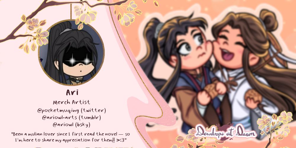 A graphic with some light pink and golden accents and some cherry blossoms. On the left side there’s an icon: a chibi portrait of Mu Qing with glaring glowing eyes, against a dark background.
Under that icon, some text reads: “Ari. Merch artist. @pockermuqing (Twitter), ariowl-arts (Tumblr), @ariowl (Bsky). ‘Been a Mulian lover since I first read the novel –so I’m here to share my appreciation for them’”. 
On the right side, there is a sneak peek of some art in soft warm tones depicting Xie Lian happily pressing his cheek against a flustered Mu Qing, each holding a mooncake in their hands.
On the bottom left, it says “Dewdrops at dawn”, adorned with more cherry blossoms.