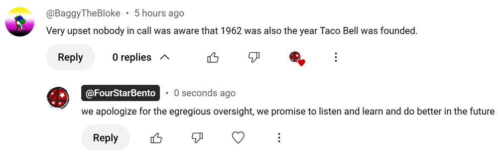 YouTube comment section. BaggyTheBloke: Very upset nobody in call was aware that 1962 was also the year Taco Bell was founded. FourStarBento: we apologize for the egregious oversight, we promise to listen and learn and do better in the future