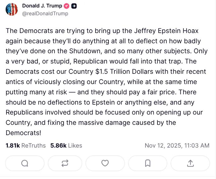 a post from The Orange 🤡 : "The Democrats are trying to bring up the Jeffrey Epstein Hoax
again because they'll do anything at all to deflect on how badly
they've done on the Shutdown, and so many other subjects. Only
a very bad, or stupid, Republican would fall into that trap. The
Democrats cost our Country $1.5 Trillion Dollars with their recent
antics of viciously closing our Country, while at the same time
putting many at risk
- and they should pay a fair price. There
should be no deflections to Epstein or anything else, and any
Republicans involved should be focused only on opening up our
Country, and fixing the massive damage caused by the
Democrats."