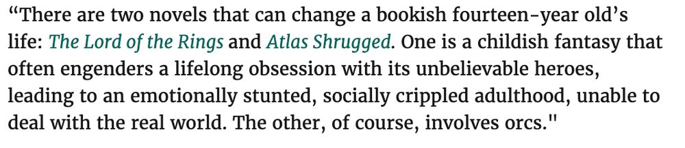 “There are two novels that can change a bookish fourteen-year old’s life: The Lord of the Rings and Atlas Shrugged. One is a childish fantasy that often engenders a lifelong obsession with its unbelievable heroes, leading to an emotionally stunted, socially crippled adulthood, unable to deal with the real world. The other, of course, involves orcs."
