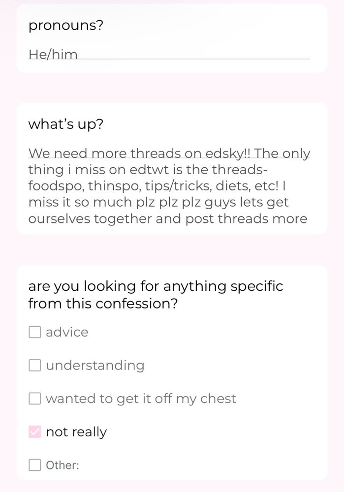pronouns? He/him
what’s up? We need more threads on edsky!! The only thing i miss on edtwt is the threads- foodspo, thinspo, tips/tricks, diets, etc! I miss it so much plz plz plz guys lets get ourselves together and post threads more
are you looking for anything specific from this confession? not really