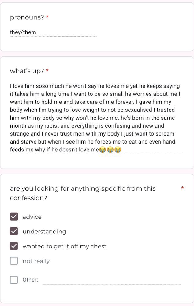 pronouns? they/them
what’s up? I love him soso much he won't say he loves me yet he keeps saying it takes him a long time I want to be so small he worries about me I want him to hold me and take care of me forever. I gave him my body when I'm trying to lose weight to not be sexualised I trusted him with my body so why won't he love me. he's born in the same month as my rapist and everything is confusing and new and strange and I never trust men with my body I just want to scream and starve but when I see him he forces me to eat and even hand feeds me why if he doesn't love me😭😭😭
are you looking for anything specific from this confession? advice, understanding, and wanted to get it off my chest