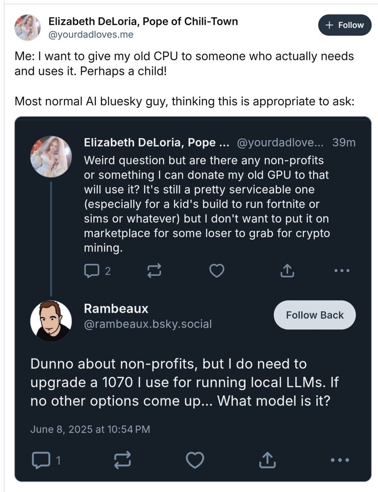 An anti-AI ( ya think... ) rage post against me for asking the model of a GPU that was offered to the world.

Just sayin', but:
1. I use the current GPU to run open LLMs locally for my work.
2. I run it locally on upcycled hardware - a MacPro 5,2 no less! Slower, but cheaper, more ethical and definitely more fun to get up and running than paying OpenAI for their API. A 1070 is *just* powerful enough to be useful. Only just.
3. I put myself last ("if no other options...") 
4. I definitely expected to pay for it.
5. No shame in gaming, but still... work probably qualifies as "actually needs and uses it" more than playing fortnite. 
6. The poster couldn't have known any of this, but... they didn't exactly ask...
I was blocked, screenshot quoted in a matter of minutes, escalating faster than Part 1 of Lubalin's amazing internet dramas  https://www.youtube.com/watch?v=zr1h2Z11oTI 

lol 
