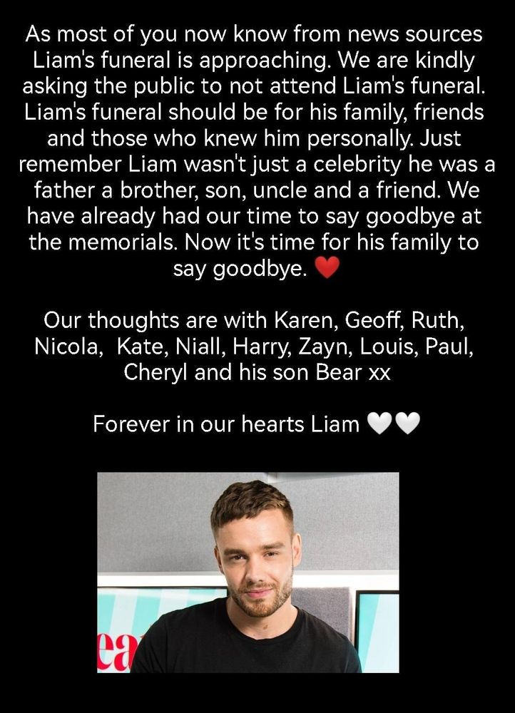 As most of you now know from news sources Liam's funeral is approaching. We are kindly asking the public to not attend Liam's funeral. Liam's funeral should be for his family, friends and those who knew him personally. Just remember Liam wasn't just a celebrity he was a father a brother, son, uncle and a friend. We have already had our time to say goodbye at the memorials. Now it's time for his family to say goodbye 
Our thoughts are with Karen, Geoff, Ruth, Nicola, Kate, Niall, Harry, Zayn, Louis, Paul, Cheryl and his son Bear xx 
Forever in our hearts Liam 