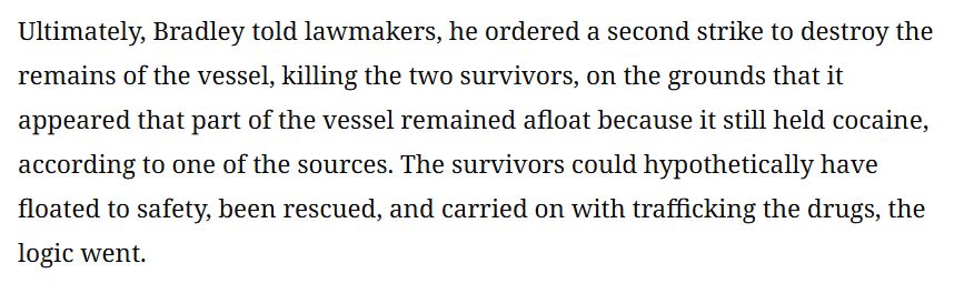 Ultimately, Bradley told lawmakers, he ordered a second strike to destroy the
remains of the vessel, killing the two survivors, on the grounds that it
appeared that part of the vessel remained afloat because it still held cocaine,
according to one of the sources. The survivors could hypothetically have
floated to safety, been rescued, and carried on with trafficking the drugs, the
logic went.

