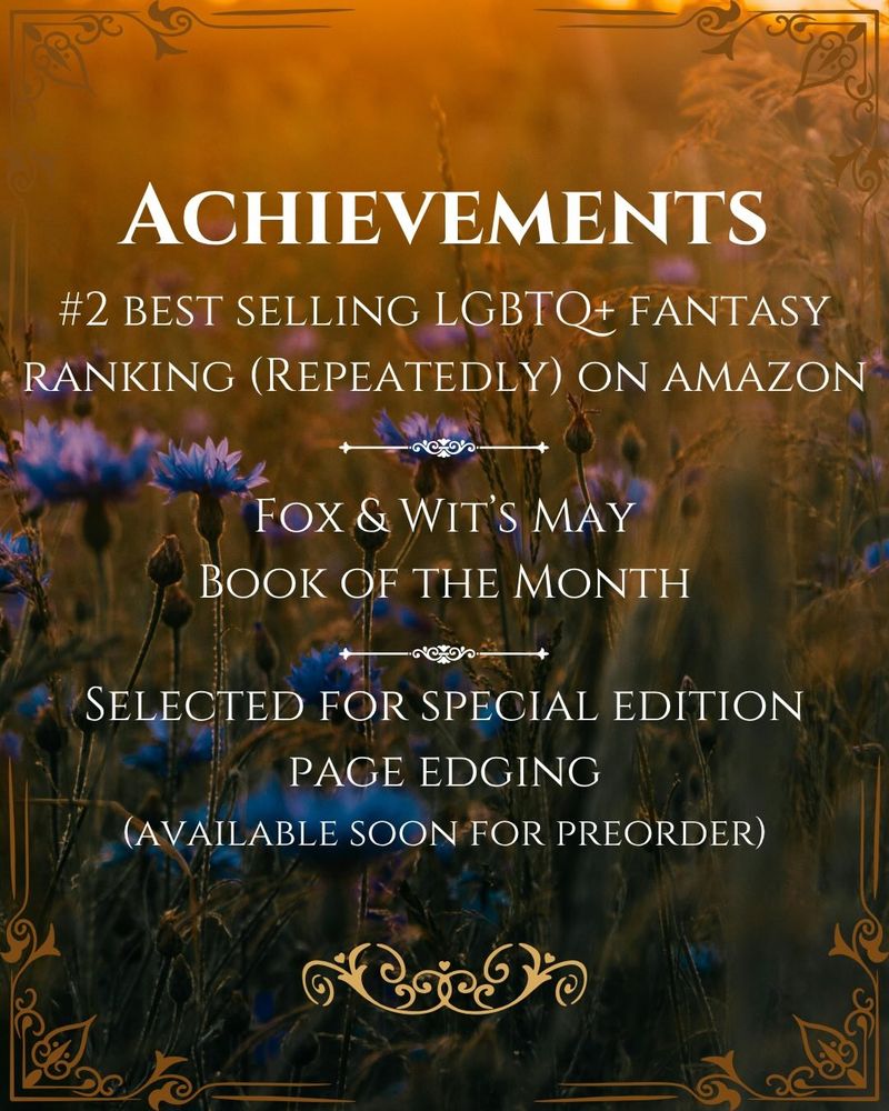 Achievements
#2 best selling LGBTQ+ Fantasy Ranking (repeatedly) on Amazon
Fox & Wit's May Book of the Month
Selected for Special Edition Page Edging (available soon for preorder)