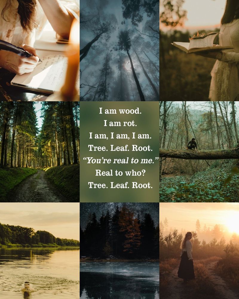 A mood board of a deep forest and wandering people within. A girl holding open a book and a man writing in one with a quill. In the center is a quote from the book: I am wood. I am rot, I am, I am, I am. Tree. Leaf. Root. “You’re real to me.” Real to who? Tree. Leaf. Root.