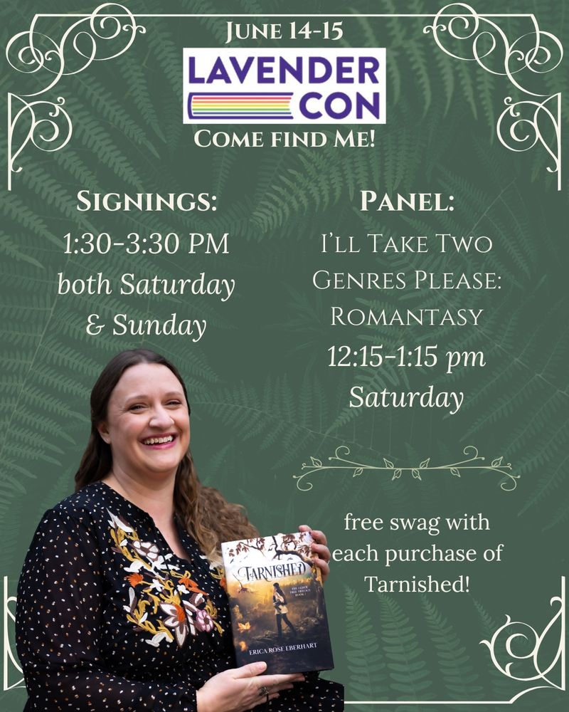A Lavender Con schedule for author Erica Rose Eberhart. She will be doing signings from 1:30-3:30 on both Saturday and Sunday, and a panel titled "I'll Take Two Genres Please: Romantasy" from 12:15-1:15 on Saturday during Lavender Con which takes place in Washington DC June 14 and 15. With each purchase of Tarnished, you can get free swag!
