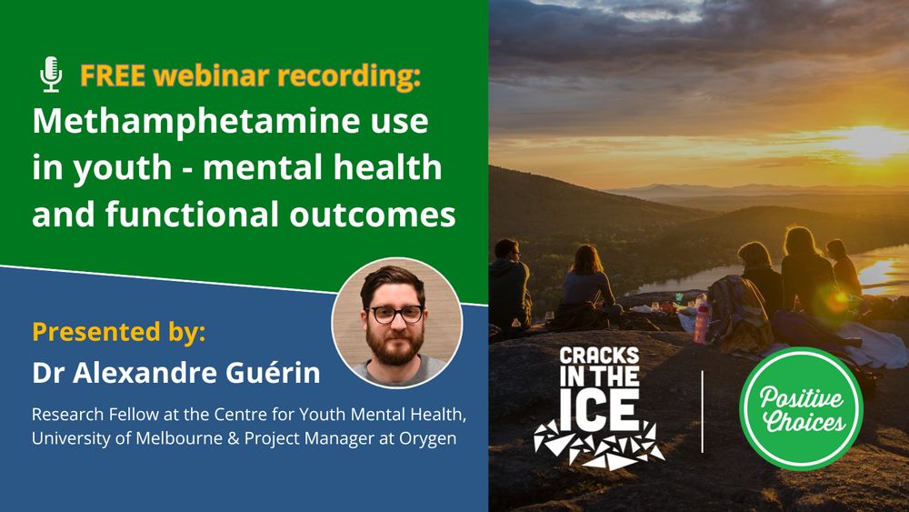 Image with the following text: "Free webinar recording: Methamphetamine use in youth - mental health and functional outcomes" followed by "Presented by: Dr Alexandre Guérin. Research Fellow at the Centre for Youth Mental Health, University of Melbourne & Project Manager at Orygen" with a portrait photo of the presenter. On the right, a group of young people sitting out near a cliff top enjoying a sunset, with both the Positive Choices and Cracks in the Ice logos overlayed on top.