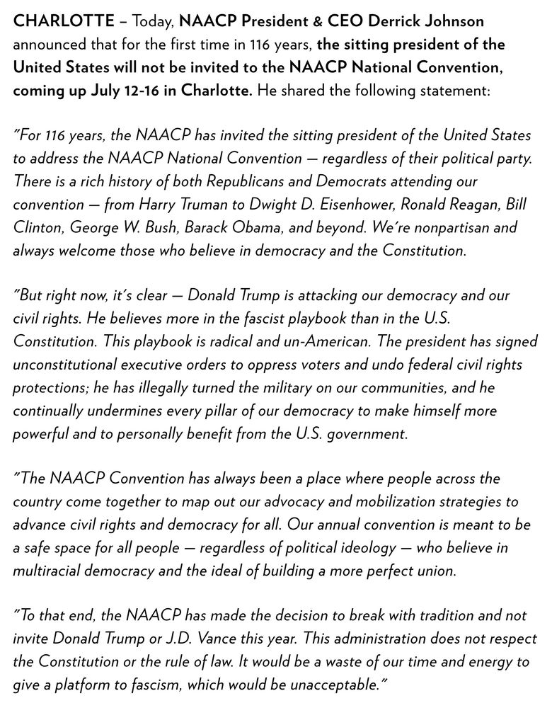 CHARLOTTE – Today, NAACP President & CEO Derrick Johnson announced that for the first time in 116 years, the sitting president of the United States will not be invited to the NAACP National Convention, coming up July 12-16 in Charlotte. He shared the following statement: 

"For 116 years, the NAACP has invited the sitting president of the United States to address the NAACP National Convention — regardless of their political party. There is a rich history of both Republicans and Democrats attending our convention — from Harry Truman to Dwight D. Eisenhower, Ronald Reagan, Bill Clinton, George W. Bush, Barack Obama, and beyond. We're nonpartisan and always welcome those who believe in democracy and the Constitution.

"But right now, it's clear — Donald Trump is attacking our democracy and our civil rights. He believes more in the fascist playbook than in the U.S. Constitution. This playbook is radical and un-American. The president has signed unconstitutional executive orders to oppress voters and undo federal civil rights protections; he has illegally turned the military on our communities, and he continually undermines every pillar of our democracy to make himself more powerful and to personally benefit from the U.S. government.

"The NAACP Convention has always been a place where people across the country come together to map out our advocacy and mobilization strategies to advance civil rights and democracy for all. Our annual convention is meant to be a safe space for all people — regardless of political ideology — who believe in multiracial democracy and the ideal of building a more perfect union.

"To that end, the NAACP has made the decision to break with tradition and not invite Donald Trump or J.D. Vance this year. This administration does not respect the Constitution or the rule of law. It would be a waste of our time and energy to give a platform to fascism, which would be unacceptable."