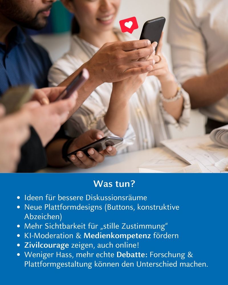 Foto von Personen, die gemeinsam auf ein Handy schauen. Text: Was tun? Ideen für bessere Diskussionsräume. Neue Plattformdesigns (Buttons, konstruktive Abzeichen). Mehr Sichtbarkeit für "stille Zustimmung". KI-Moderation und Medienkompetenz fördern. Zivilcourage zeigen, auch online! Weniger Hass, mehr echte Debatte: Forschung und Plattformgestaltung können den Unterschied machen.