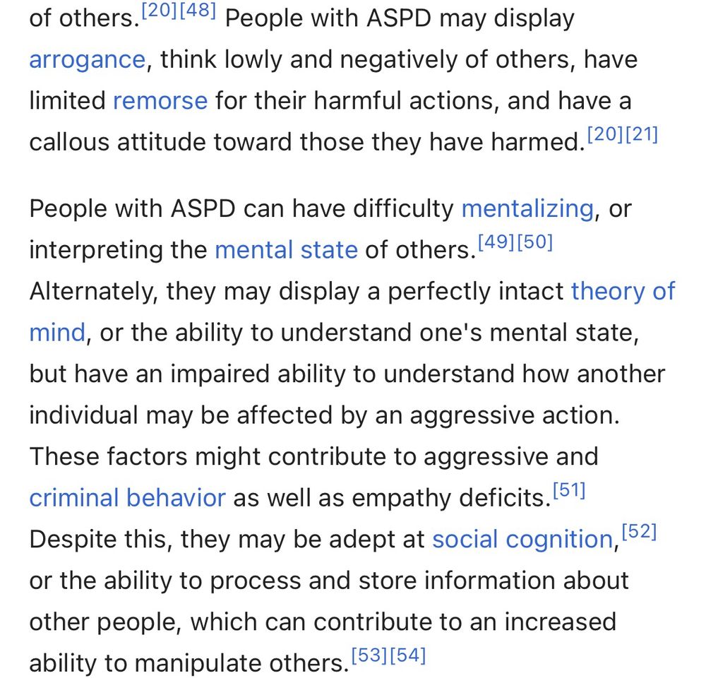 “People with ASPD may display arrogance, think lowly and negatively of others, have limited remorse for their harmful actions, and have a callous attitude toward those they have harmed. People with ASPD can have difficulty mentalizing, or interpreting the mental state of others. Alternately, they may display a perfectly intact theory of mind, or the ability to understand one's mental state, but have an impaired ability to understand how another individual may be affected by an aggressive action. These factors might contribute to aggressive and criminal behavior as well as empathy deficits.
Despite this, they may be adept at social cognition, or the ability to process and store information about other people, which can contribute to an increased ability to manipulate others.”