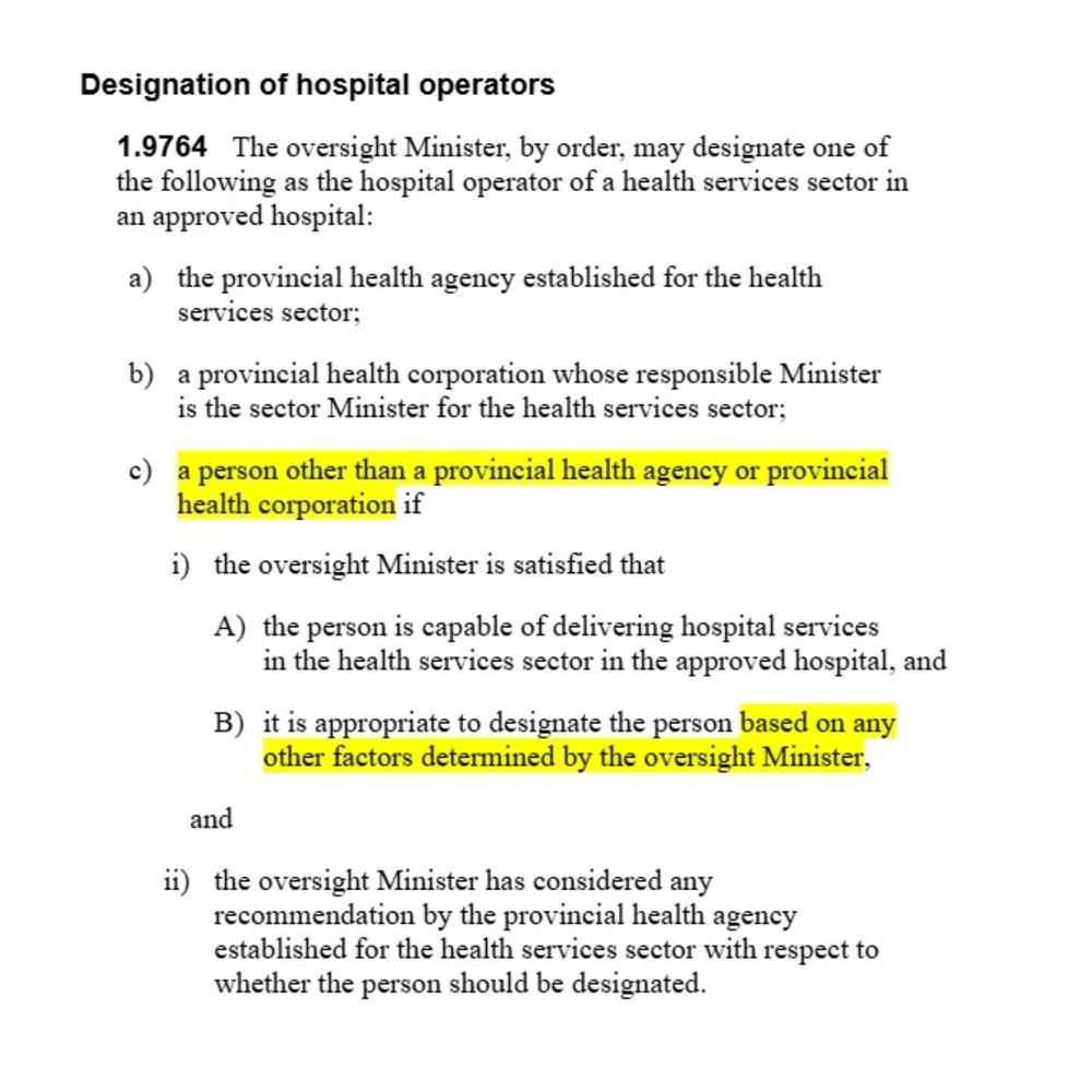 [excerpt from Bill 55] "Designation of hospital operators 
1.9764   The oversight Minister, by order, may designate one of the following as the hospital operator of a health services sector in an approved hospital: 
a) the provincial health agency established for the health services sector; 
b) a provincial health corporation whose responsible Minister is the sector Minister for the health services sector; 
c) [highlighted] a person other than a provincial health agency or provincial health corporation if 
i) the oversight Minister is satisfied that 
A) the person is capable of delivering hospital services in the health services sector in the approved hospital, and 
B) [highlighted] it is appropriate to designate the person based on any other factors determined by the oversight Minister, 
and
ii) the oversight Minister has considered any recommendation by the provincial health agency established for the health services sector with respect to whether the person should be designated."