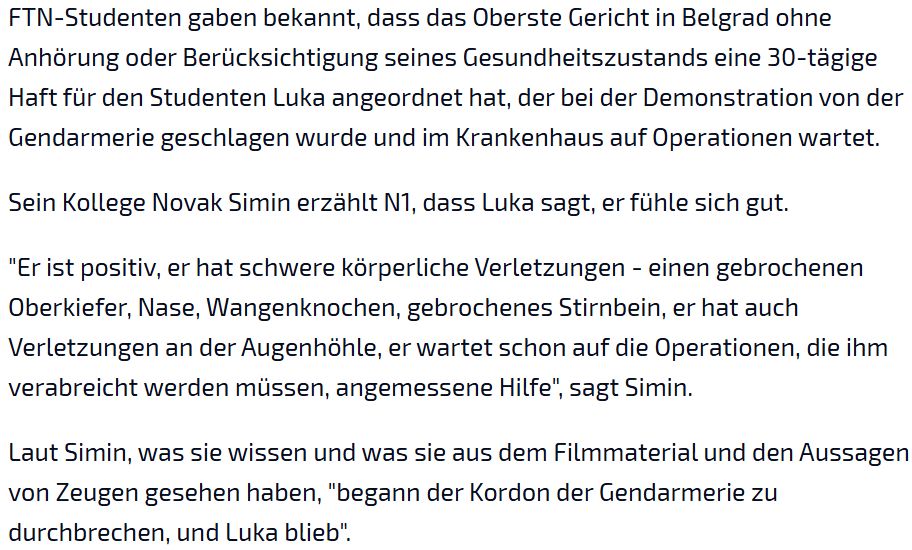FTN-Studenten gaben bekannt, dass das Oberste Gericht in Belgrad ohne Anhörung oder Berücksichtigung seines Gesundheitszustands eine 30-tägige Haft für den Studenten Luka angeordnet hat, der bei der Demonstration von der Gendarmerie geschlagen wurde und im Krankenhaus auf Operationen wartet.  Sein Kollege Novak Simin erzählt N1, dass Luka sagt, er fühle sich gut.  "Er ist positiv, er hat schwere körperliche Verletzungen - einen gebrochenen Oberkiefer, Nase, Wangenknochen, gebrochenes Stirnbein, er hat auch Verletzungen an der Augenhöhle, er wartet schon auf die Operationen, die ihm verabreicht werden müssen, angemessene Hilfe", sagt Simin.  Laut Simin, was sie wissen und was sie aus dem Filmmaterial und den Aussagen von Zeugen gesehen haben, "begann der Kordon der Gendarmerie zu durchbrechen, und Luka blieb".