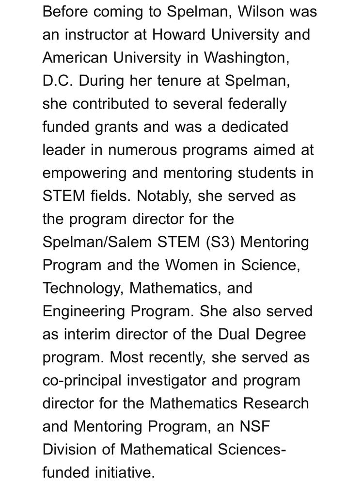 Portion of Senior Instructor Jocelyn Wilson’s obituary: “Before coming to Spelman, Wilson was an instructor at Howard University and American University in Washington, D.C. During her tenure at Spelman, she contributed to several federally funded grants and was a dedicated leader in numerous programs aimed at empowering and mentoring students in STEM fields. Notably, she served as the program director for the Spelman/Salem STEM (S3) Mentoring Program and the Women in Science, Technology, Mathematics, and Engineering Program. She also served as interim director of the Dual Degree program. Most recently, she served as co-principal investigator and program director for the Mathematics Research and Mentoring Program, an NSF Division of Mathematical Sciences-funded initiative.”