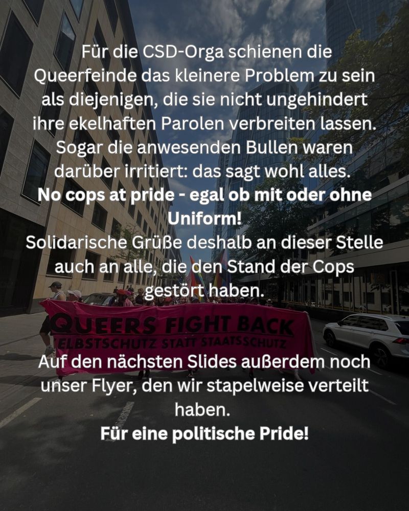 Die Vertreter*innen der CSD-Orga störten sich dann allerdings mehr an uns, die die Queerfeinde nicht ungestört ihre ekelhaften Parolen verbreiten lassen, als an den Queerfeinden selbst. Sogar die anwesenden Bullen waren darüber irritiert: das sagt alles. 
No cops at pride - egal ob mit oder ohne Uniform!
Solidarische Grüße an dieser Stelle auch an alle, die den Stand der Frankfurter Cops gestört haben.

Für eine politische Pride!
Stonewall was a riot!.