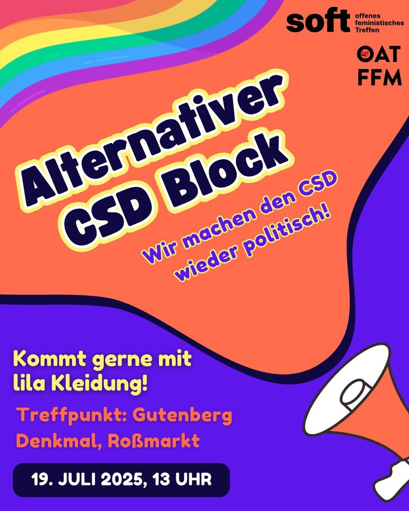 Alternativer CSD Block - wir machen den CSD wieder politisch! Vom offenen Antifa Treffen Frankfurt und dem offenen feministischen Treffen Frankfurt. Treffpunkt: Gutenberg Denkmal, Roßmarkt am 19. Juli 2025 um 13 Uhr. Kommt gerne in lila Kleidung!
Bildbeschreibung: lila Hintergrund, orangefarbenes Megaphon, orangefarbene Sprechblase mit den Informationen, Regenbogen und die Logos der Organisierenden