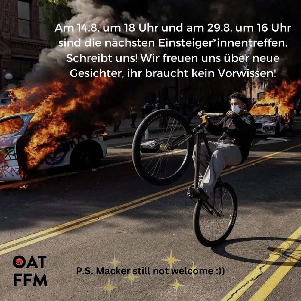 Eine Person mit FFP2-Maske macht auf einem Fahrrad einen Wheelie vor brennenden (Polizei-)Autos. 
Oben steht:
"Am 14.8. um 18 Uhr und am 29.8. um 16 Uhr sind die nächsten Einsteiger*innentreffen. Schreibt uns! Wir freuen uns über neue Gesichter, ihr braucht kein Vorwissen!"

Unten ist das Logo des OAT FFM, daneben steht, mit gelben Sternen im Hintergrund: "P.S. Macker still not welcome!"