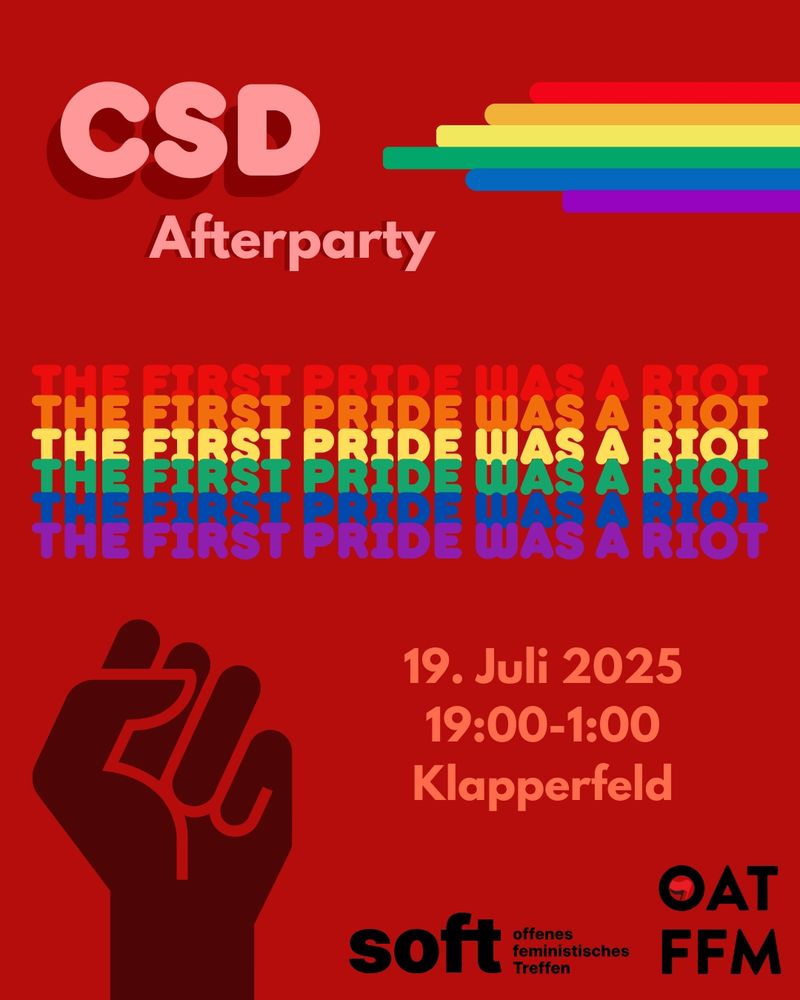 CSD Afterparty:
19. Juli 2025 19:00 - 1:00 Uhr im Klapperfeld vom OAT und von SOFT.
Roter Hintergrund, Akzente in Regenbogenfarben, feministische Faust, in den Regenbogenfarben 5 mal übereinander: THE FIRST PRIDE WAS A RIOT. Die Logos der Veranstaltenden; Schrift in rosa und schwarz.