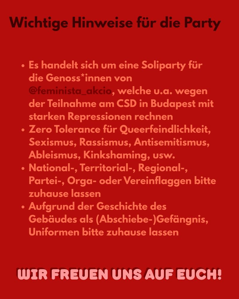 Wichtige Hinweise für die Party: 
- Es handelt sich um eine Soliparty für die Genoss*innen von @feminista_akcio, welche u.a. wegen der Teilnahme am CSD in Budapest mit starken Repressionen rechnen
- Zero Tolerance für Queerfeindlichkeit, Sexismus, Rassismus, Antisemitismus, Ableismus, Kinkshaming usw.
- National-, Territorial-, Regional-, Partei-, Orga-, Vereinflaggen bitte zu Hause lassen
- Aufgrund der Geschichte des Hauses als (Abschiebe)Gefängnis Uniformen bitte zu Hause lassen 
WIR FREUEN UNS AUF EUCH!
Roter Hintergrund, Schrift in rosa und schwarz