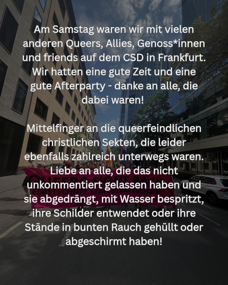 Am Samstag waren wir mit vielen anderen Queers, Allies, Genoss*innen und friends auf dem CSD in Frankfurt. Wir hatten eine gute Zeit und eine gute Afterparty - danke an alle, die dabei waren! 

Mittelfinger an die queerfeindlichen christlichen Sekten, die leider ebenfalls zahlreich unterwegs waren. Liebe an alle, die das nicht unkommentiert gelassen haben und sie abgedrängt, mit Wasser bespritzt, ihre Schilder entwendet oder ihre Stände in bunten Rauch gehüllt oder abgeschirmt haben!