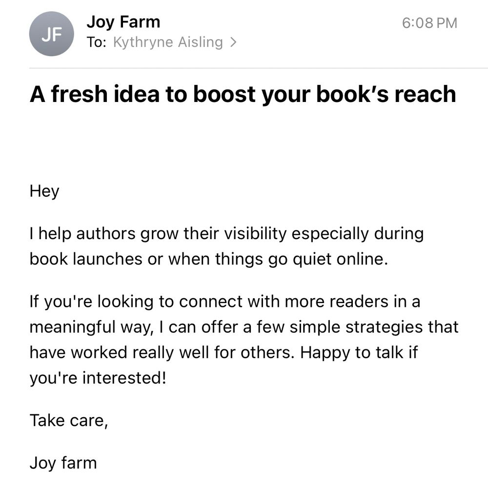 A screenshot of an email. The subject line reads “A fresh idea to boost your book’s reach” and the body of the message is as follows:

Hey
I help authors grow their visibility especially during book launches or when things go quiet online.
If you're looking to connect with more readers in a meaningful way, I can offer a few simple strategies that have worked really well for others. Happy to talk if you're interested!
Take care,
Joy farm