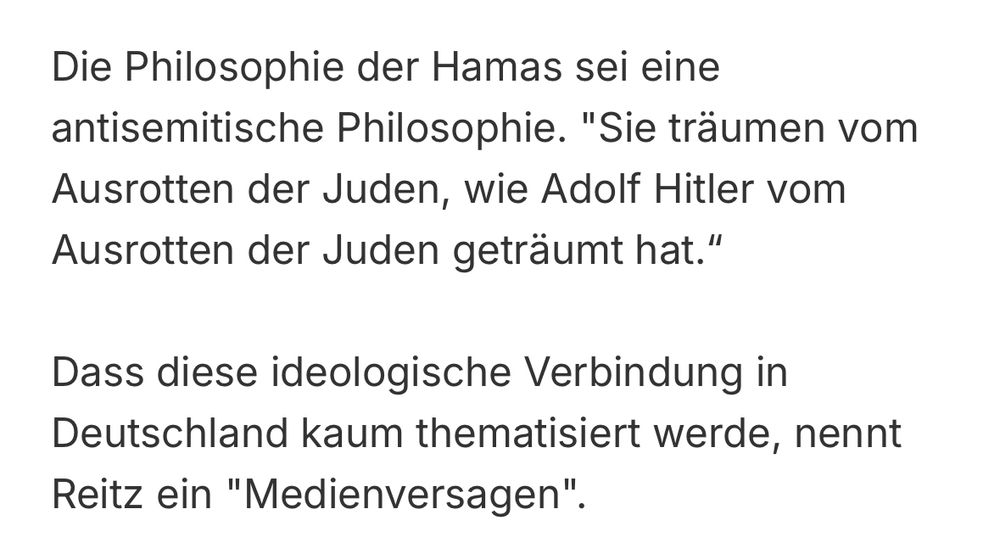 Die Philosophie der Hamas sei eine antisemitische Philosophie. "Sie träumen vom Ausrotten der Juden, wie Adolf Hitler vom Ausrotten der Juden geträumt hat."
Dass diese ideologische Verbindung in Deutschland kaum thematisiert werde, nennt
Reitz ein "Medienversagen".