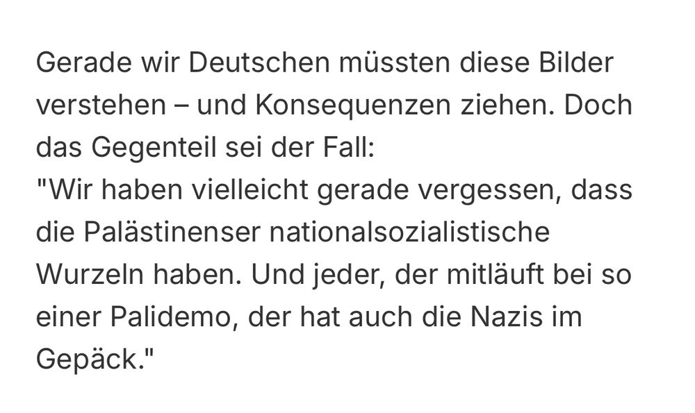 Gerade wir Deutschen müssten diese Bilder verstehen - und Konsequenzen ziehen. Doch das Gegenteil sei der Fall:
"Wir haben vielleicht gerade vergessen, dass die Palästinenser nationalsozialistische Wurzeln haben. Und jeder, der mitläuft bei so einer Palidemo, der hat auch die Nazis im
Gepäck."