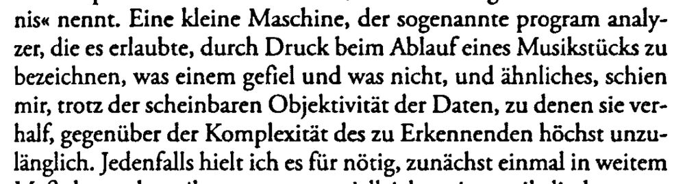 Zitat aus "Wissenschaftliche Erfahrungen in Amerika"

"Eine kleine Maschine, der sogenannte program analyzer, die es erlaubte, durch Druck beim Ablauf eines Musikstücks zu bezeichnen, was einem gefiel und was nicht, und ähnliches, schien mir, trotz der scheinbaren Objektivität der Daten, zu denen sie verhalf, gegenüber der Komplexität des zu Erkennenden höchst unzulänglich."