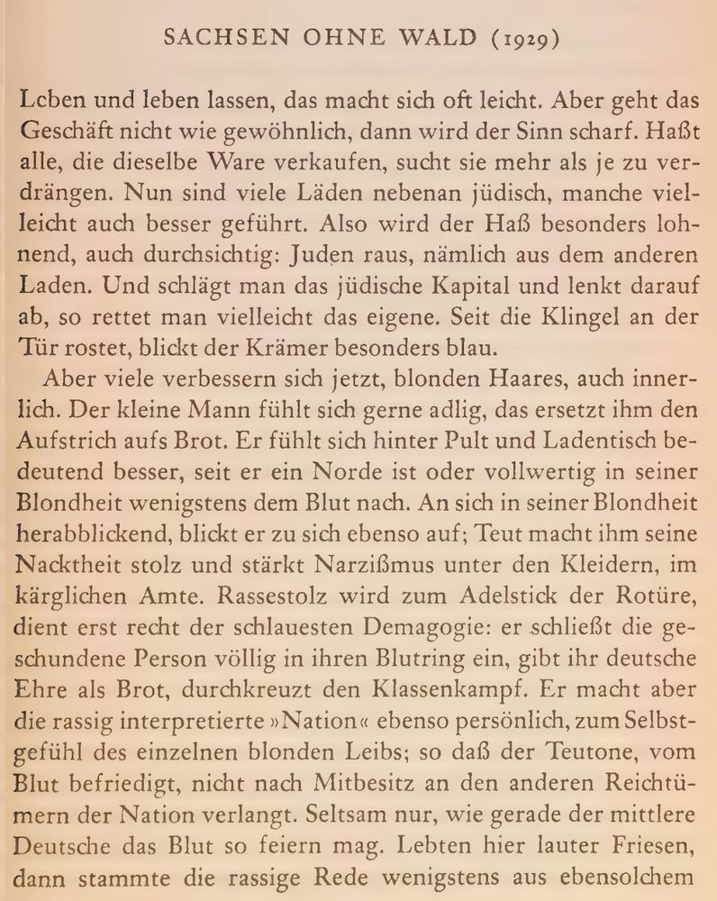 SACHSEN OHNE WALD (1929)
Leben und leben lassen, das macht sich oft leicht. Aber geht das
Geschäft nicht wie gewöhnlich, dann wird der Sinn scharf. Haßt
alle, die dieselbe Ware verkaufen, sucht sie mehr als je zu ver-
drängen. Nun sind viele Läden nebenan jüdisch, manche viel-
leicht auch besser geführt. Also wird der Haß besonders loh-
nend, auch durchsichtig: Juden raus, nämlich aus dem anderen
Laden. Und schlägt man das jüdische Kapital und lenkt darauf
ab, so rettet man vielleicht das eigene. Seit die Klingel an der
Tür rostet, blickt der Krämer besonders blau.
Aber viele verbessern sich jetzt, blonden Haares, auch inner-
lich. Der kleine Mann fühlt sich gerne adlig, das ersetzt ihm den
Aufstrich aufs Brot. Er fühlt sich hinter Pult und Ladentisch be-
deutend besser, seit er ein Norde ist oder vollwertig in seiner
Blondheit wenigstens dem Blut nach. An sich in seiner Blondheit
herabblickend, blickt er zu sich ebenso auf; Teut macht ihm seine
Nacktheit stolz und stärkt Narzißmus unter den Kleidern, im
kärglichen Amte. Rassestolz wird zum Adelstick der Rotüre,
dient erst recht der schlauesten Demagogie: er schließt die ge-
schundene Person völlig in ihren Blutring ein, gibt ihr deutsche
Ehre als Brot, durchkreuzt den Klassenkampf. Er macht aber
die rassig interpretierte »Nation« ebenso persönlich, zum Selbst-
gefühl des einzelnen blonden Leibs; so daß der Teutone, vom
Blut befriedigt, nicht nach Mitbesitz an den anderen Reichtü-
mern der Nation verlangt. Seltsam nur, wie gerade der mittlere
Deutsche das Blut so feiern mag. Lebten hier lauter Friesen,
dann stammte die rassige Rede wenigstens aus ebensolchem