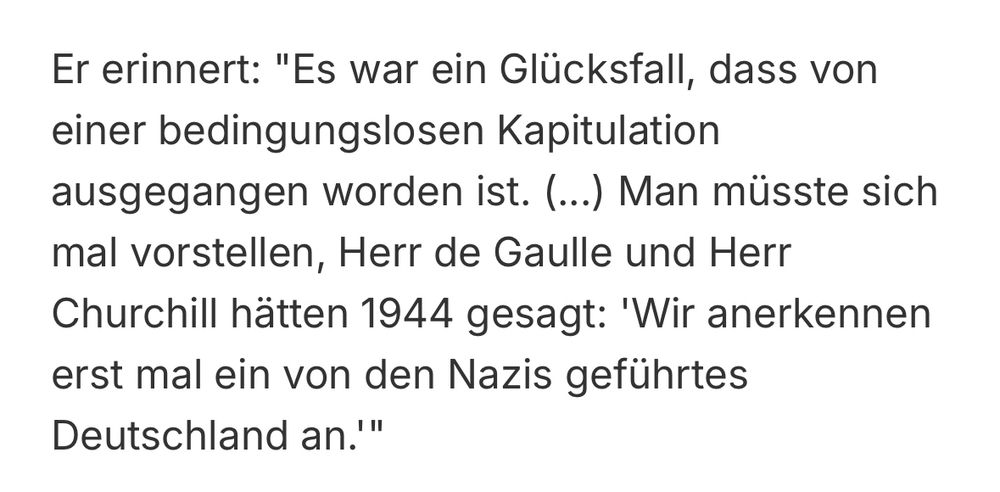 Er erinnert: "Es war ein Glücksfall, dass von einer bedingungslosen Kapitulation ausgegangen worden ist. (...) Man müsste sich mal vorstellen, Herr de Gaulle und Herr Churchill hätten 1944 gesagt: 'Wir anerkennen erst mal ein von den Nazis geführtes
Deutschland an.'"