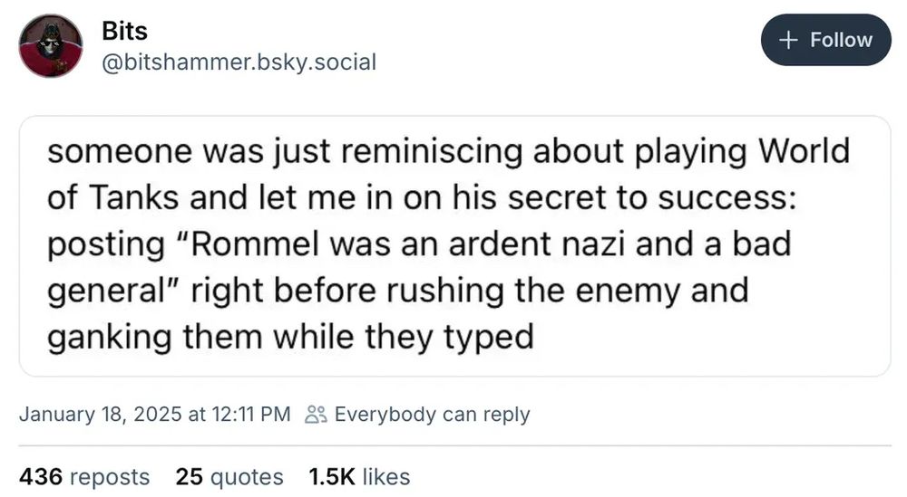 Bits
+ Follow
@bitshammer.bsky.social
someone was just reminiscing about playing World of Tanks and let me in on his secret to success: posting "Rommel was an ardent nazi and a bad general" right before rushing the enemy and ganking them while they typed
January 18, 2025 at 12:11 PM o Everybody can reply
436 reposts 25 quotes
1.5K likes