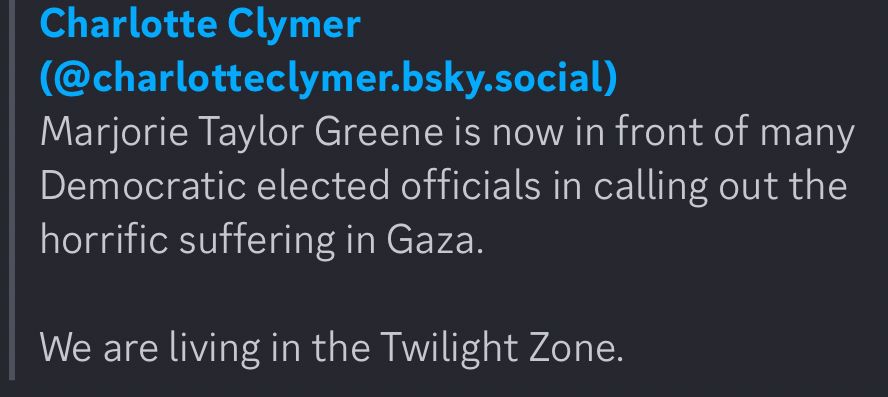 Charlotte Clymer
(@charlotteclymer.bsky.social)
Marjorie Taylor Greene is now in front of many Democratic elected officials in calling out the horrific suffering in Gaza.
We are living in the Twilight Zone.