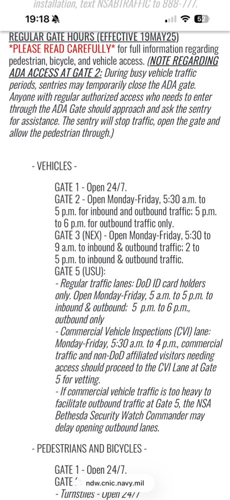 installation, text NSABIRAFFIC to 800-11/. 19:184 .!F62 REGULAR GATE HOURS (EFFECTIVE 19MAY25) *PLEASE READ CAREFULLY* for full information regarding pedestrian, bicycle, and vehicle access. (NOTE REGARDING ADA ACCESS AT GATE 2: During busy vehicle traffic periods, sentries may temporarily close the ADA gate. Anyone with regular authorized access who needs to enter through the ADA Gate should approach and ask the sentry for assistance. The sentry will stop traffic, open the gate and allow the pedestrian through.) - VEHICLES - GATE 1 - Open 24/7. GATE 2 - Open Monday-Friday, 5:30 a.m. to 5 p.m. for inbound and outbound traffic; 5 p.m. to 6 p.m. for outbound traffic only. GATE 3 (NEX) - Open Monday-Friday, 5:30 to 9 a.m. to inbound & outbound traffic; 2 to 5 p.m. to inbound & outbound traffic. GATE 5 (USU): - Regular traffic lanes: DoD ID card holders only. Open Monday-Friday, 5 a.m. to 5 p.m. to inbound & outbound; 5 p.m. to 6 p.m., outbound only - Commercial Vehicle Inspections (CVI) lane: Monday-Friday, 5:30 a.m. to 4 p.m., commercial traffic and non-DoD affiliated visitors needing access should proceed to the CV Lane at Gate 5 for vetting. - If commercial vehicle traffic is too heavy to facilitate outbound traffic at Gate 5, the NSA Bethesda Security Watch Commander may delay opening outbound lanes. - PEDESTRIANS AND BICYCLES - GATE 1 - Open 24/7. GATE ndw.cnic.navy.mil - lurnsties - upen <4/1