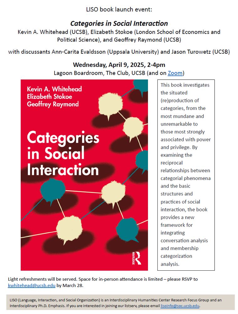 LISO book launch event:
Categories in Social Interac0on
Kevin A. Whitehead (UCSB), Elizabeth Stokoe (London School of Economics and
PoliAcal Science), and Geoffrey Raymond (UCSB)
with discussants Ann-Carita Evaldsson (Uppsala University) and Jason Turowetz (UCSB)
Wednesday, April 9, 2025, 2-4pm
Lagoon Boardroom, The Club, UCSB
This book investgates the situated (re)prodution of categories, from the most mundane and unremarkable to those most strongly associated with power and privilege. By examining the reciprocal
relationships between categorial phenomena and the basic
structures and practices of social interaction, the book provides a new
framework for integrating conversation analysis and membership
categorization analysis.
Light refreshments will be served. Space for in-person a9endance is limited – please RSVP to
kwhitehead@ucsb.edu by March 28
LISO (Language, Interac0on, and Social Organiza0on) is an Interdisciplinary Humani0es Center Research Focus Group and an
Interdisciplinary Ph.D. Emphasis. If you are interested in joining our listserv, please email lisoinfo@soc.ucsb.edu.