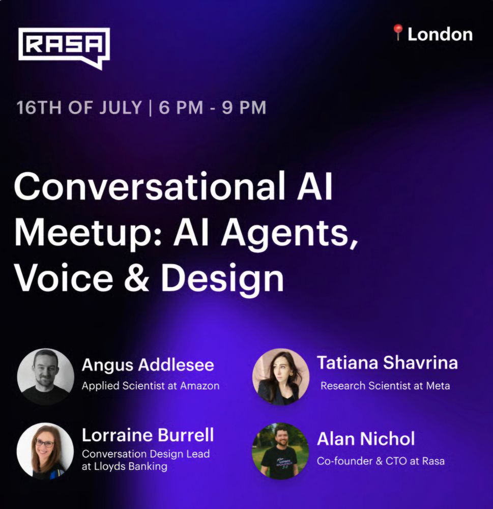 Image of event poster with speakers 

18:15 – 18:45 | Angus Addlesee — Applied Scientist at Amazon
🤖 Deploying an LLM-Based Conversational Agent on a Hospital Robot
Real-world challenges and insights from deploying a voice-enabled robot in a clinical setting.

​18:50 – 19:15 | Tatiana Shavrina, PhD — Research Scientist at Meta
🔬From conversational AI to autonomous scientific discovery with AI Agents.
The talk will cover the overview of the current challenges and new opportunities for LLM and LLM-based Agents.

​19:15 – 19:30 | Short Break ☕

​19:30 – 19:55 | Lorraine Burrell — Conversation Design Lead at Lloyds Banking
Talk TBA

​20:00 – 20:30 | Alan Nichol — Co-founder & CTO at Rasa
🔧 Why Tool Calling Breaks Your AI Agents—and What to Do Instead
Explore the pitfalls of tool use in agent design and how to avoid them.