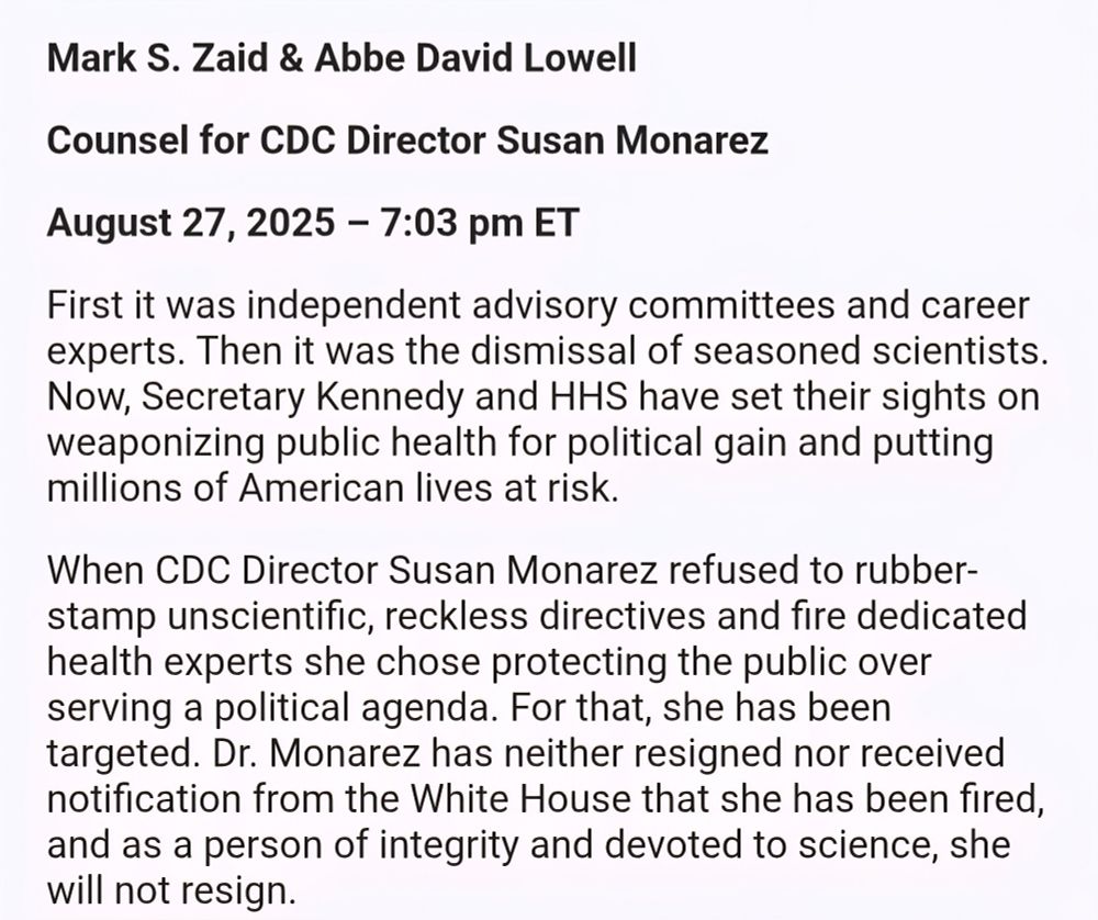 Mark S. Zaid & Abbe David Lowell Counsel for CDC Director Susan Monarez August 27, 2025 - 7:03 pm ET First it was independent advisory committees and career experts. Then it was the dismissal of seasoned scientists. Now, Secretary Kennedy and HHS have set their sights on weaponizing public health for political gain and putting millions of American lives at risk. When CDC Director Susan Monarez refused to rubber- stamp unscientific, reckless directives and fire dedicated health experts she chose protecting the public over serving a political agenda. For that, she has been targeted. Dr. Monarez has neither resigned nor received notification from the White House that she has been fired, and as a person of integrity and devoted to science, she will not resign.