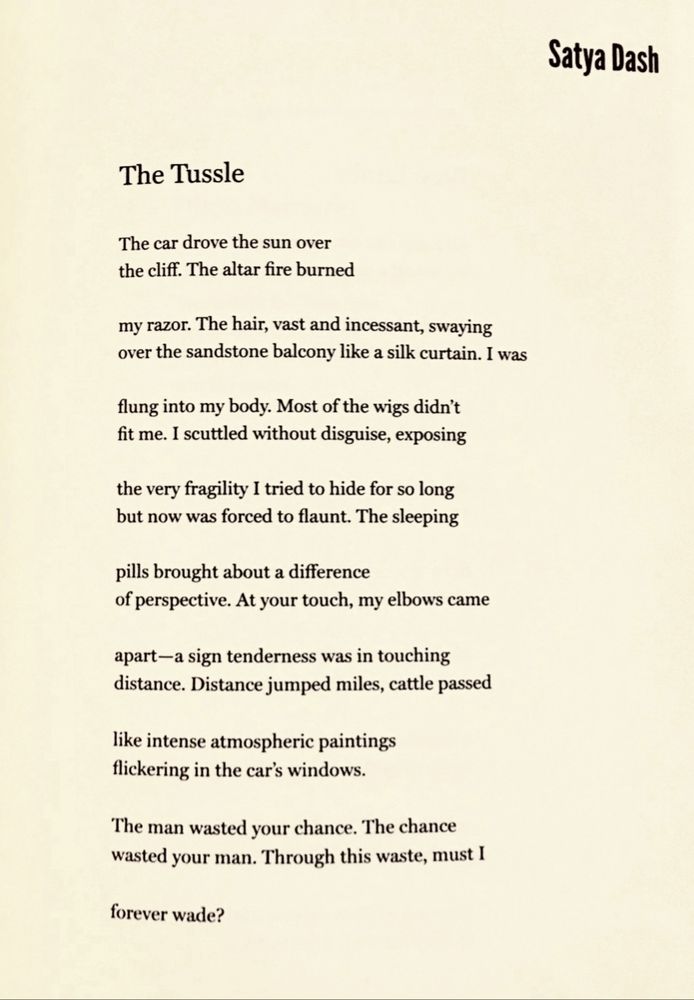 The Tussle

Satya Dash

The car drove the sun over
the cliff. The altar fire burned

my razor. The hair, vast and incessant, swaying
over the sandstone balcony like a silk curtain. I was

flung into my body. Most of the wigs didn't
fit me. I scuttled without disguise, exposing

the very fragility I tried to hide for so long
but now was forced to flaunt. The sleeping

pills brought about a difference
of perspective. At your touch, my elbows came

apart-a sign tenderness was in touching
distance. Distance jumped miles, cattle passed

like intense atmospheric paintings
flickering in the car's windows.

The man wasted your chance. The chance
wasted your man. Through this waste, must I

forever wade?