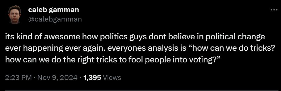 caleb gamman
@calebgamman

its kind of awesome how politics guys dont believe in political change ever happening ever again. everyones analysis is “how can we do tricks? how can we do the right tricks to fool people into voting?”