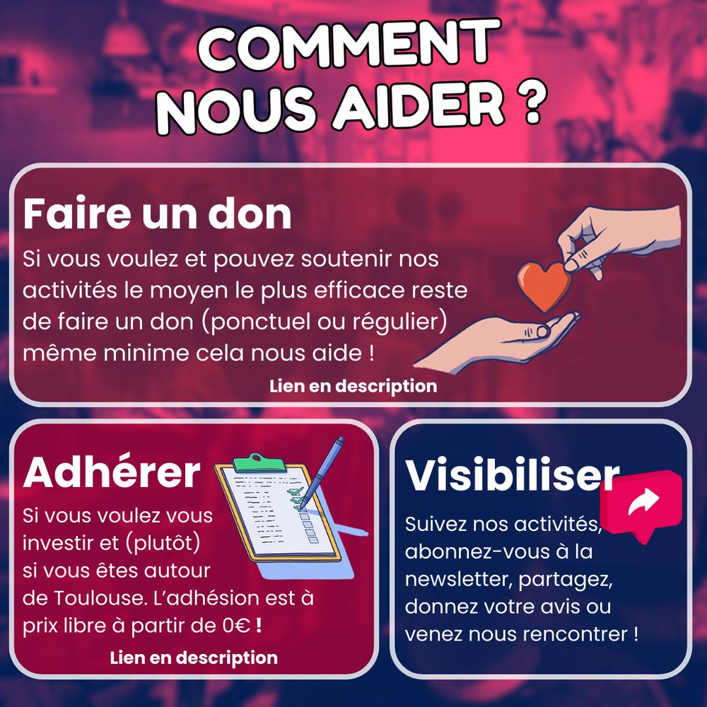 Comment nous aider ? 
Faire un don : Si vous voulez et pouvez soutenir nos activités le moyen le plus efficace reste de faire un don (ponctuel ou régulier) 
même minime cela nous aide !
Adhérer : Si vous voulez vous investir et (plutôt) si vous êtes autour de Toulouse. L’adhésion est à prix libre à partir de 0€ !
Visibiliser : Suivez nos activités, abonnez-vous à la newsletter, partagez, 
donnez votre avis ou venez nous rencontrer !