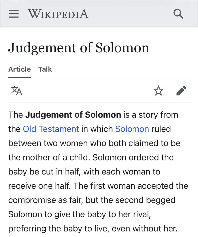 A screenshot of the Wikipedia article for The Judgment of Solomon, as follows:

The Judgement of Solomon is a story from the Old Testament in which Solomon ruled between two women who both claimed to be the mother of a child. Solomon ordered the baby be cut in half, with each woman to receive one half. The first woman accepted the compromise as fair, but the second begged Solomon to give the baby to her rival, preferring the baby to live, even without her.