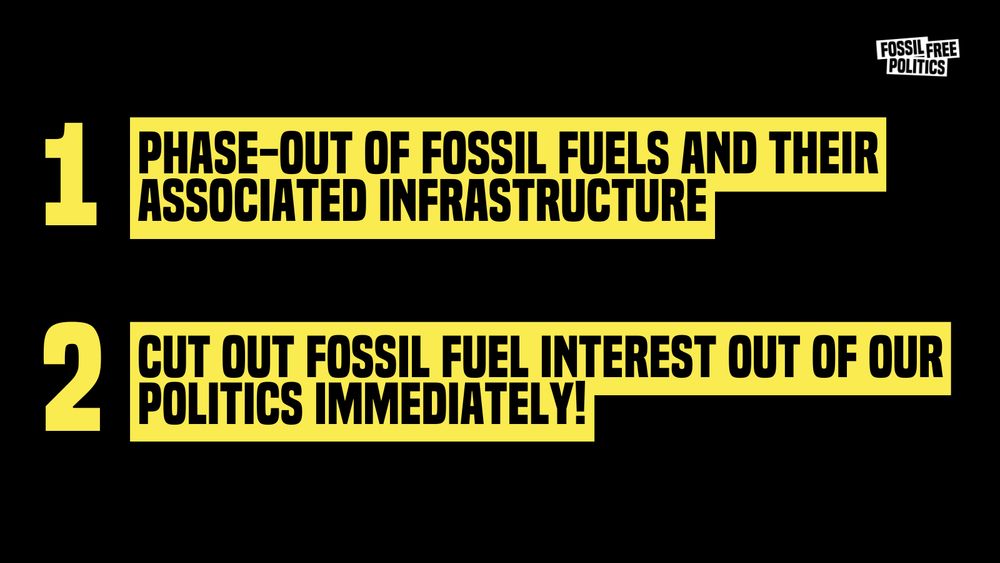 Black background, with two bright yellow horizontal banners. The top one has written in big bold black capital letters “Phase-out fossil fuels and their associated infrastructure”, and to the left of the banner is “1” in bright yellow. The bottom banner has written inside “Cut out fossil fuel interest out of our politics immediately!”, and to the left is a “2” in bright yellow. At the top right corner is written over white background Fossil Free Politics in black smaller characters. 
