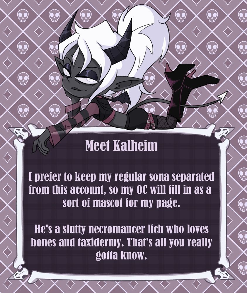 The same demon character laying on top of a text box with a spooky bone, themed background. Text reads; "Meet Kalheim. I prefer to keep my regular sona separated from this account, so my OC will fill in as a sort of mascot for my page. He's a slutty necromancer lich who loves bones and taxidermy. That's all you really gotta know."