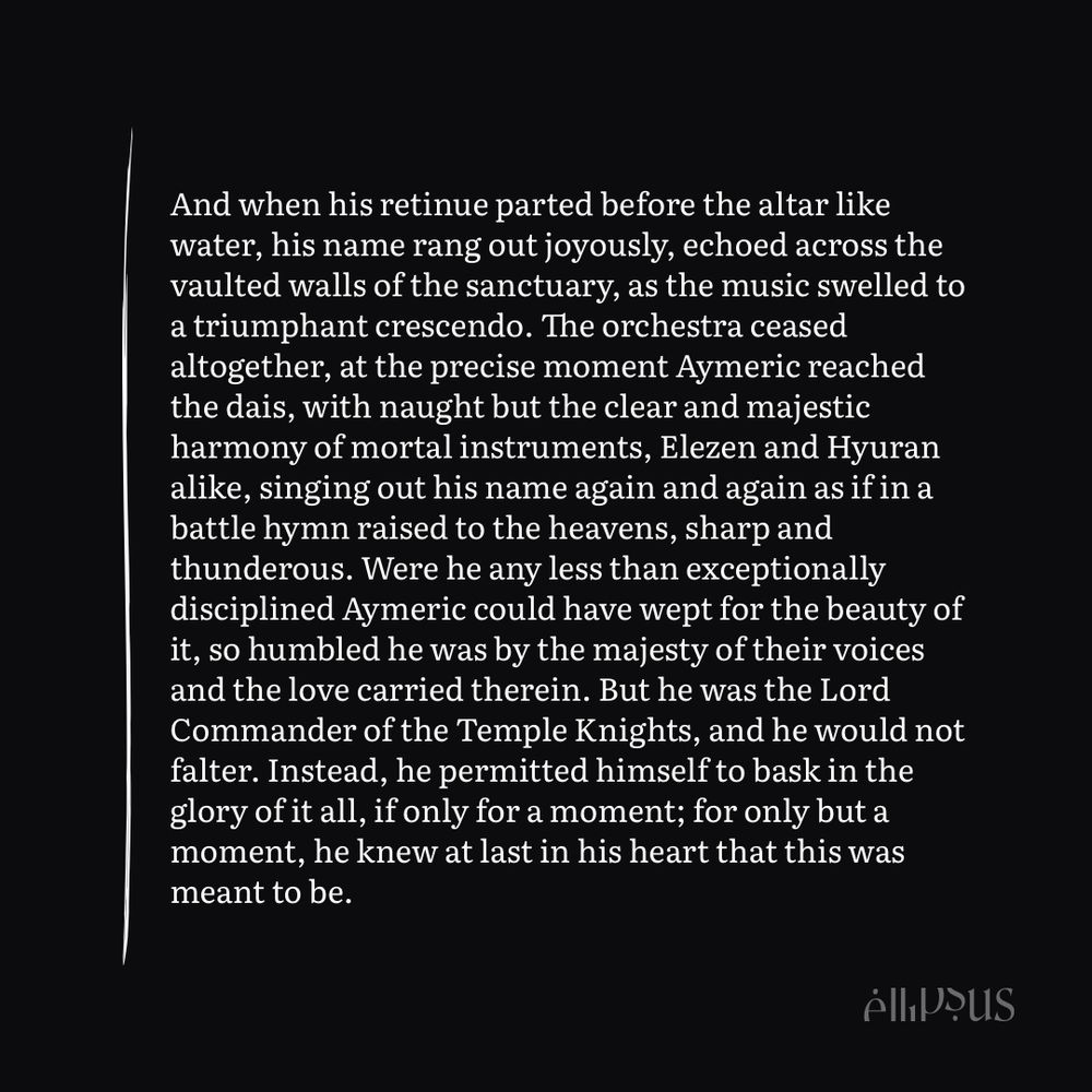 And when his retinue parted before the altar like water, his name rang out joyously, echoed across the vaulted walls of the sanctuary, as the music swelled to a triumphant crescendo. The orchestra ceased altogether, at the precise moment Aymeric reached the dais, with naught but the clear and majestic harmony of mortal instruments, Elezen and Hyuran alike, singing out his name again and again as if in a battle hymn raised to the heavens, sharp and thunderous. Were he any less than exceptionally disciplined Aymeric could have wept for the beauty of it, so humbled he was by the majesty of their voices and the love carried therein. But he was the Lord Commander of the Temple Knights, and he would not falter. Instead, he permitted himself to bask in the glory of it all, if only for a moment; for only but a moment, he knew at last in his heart that this was meant to be.