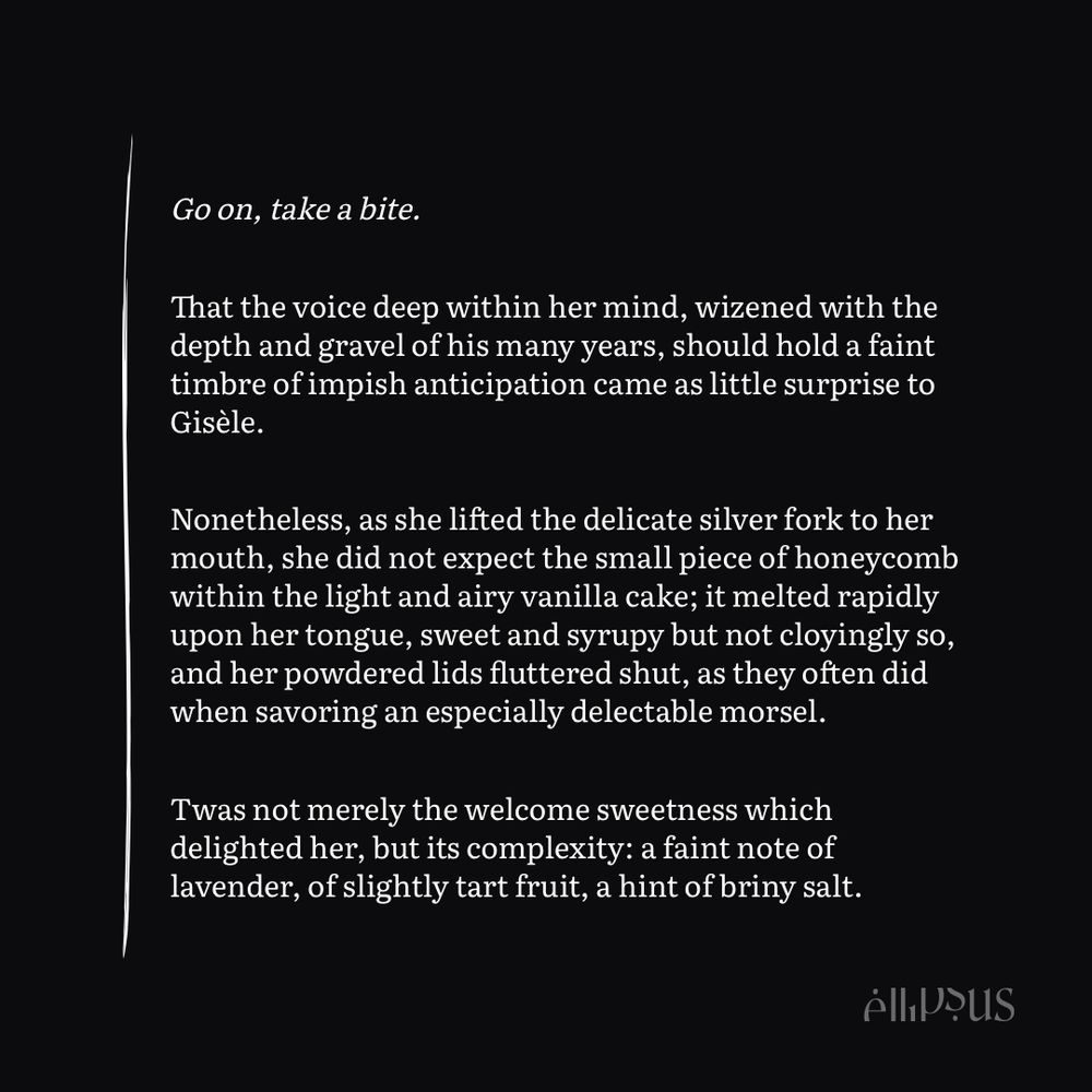 Go on, take a bite.

That the voice deep within her mind, wizened with the depth and gravel of his many years, should hold a faint timbre of impish anticipation came as little surprise to Gisèle.

Nonetheless, as she lifted the delicate silver fork to her mouth, she did not expect the small piece of honeycomb within the light and airy vanilla cake; it melted rapidly upon her tongue, sweet and syrupy but not cloyingly so, and her powdered lids fluttered shut, as they often did when savoring an especially delectable morsel.

Twas not merely the welcome sweetness which delighted her, but its complexity: a faint note of lavender, of slightly tart fruit, a hint of briny salt.
