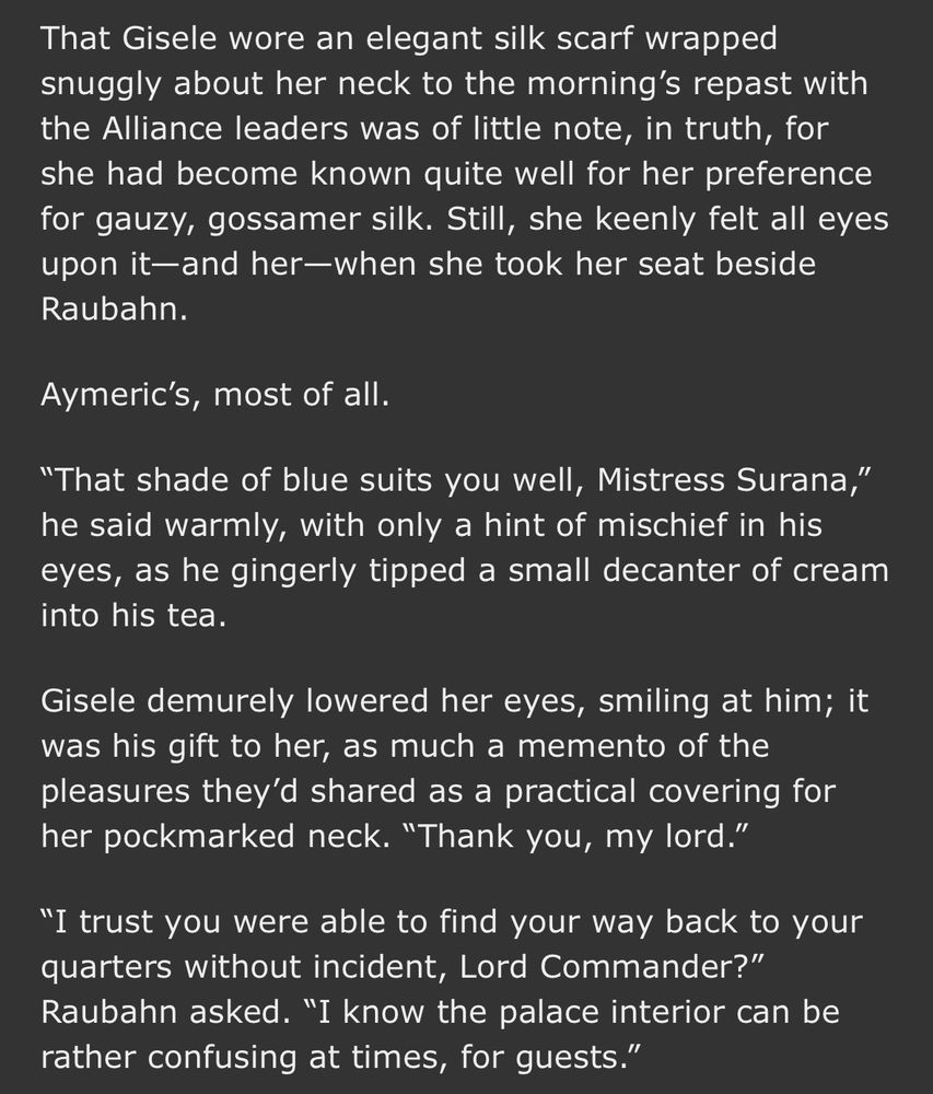 That Gisele wore an elegant silk scarf wrapped snuggly about her neck to the morning's repast with the Alliance leaders was of little note, in truth, for she had become known quite well for her preference for gauzy, gossamer silk. Still, she keenly felt all eyes upon it-and her-when she took her seat beside Raubahn.
Aymeric's, most of all.
"That shade of blue suits you well, Mistress Surana," he said warmly, with only a hint of mischief in his eyes, as he gingerly tipped a small decanter of cream into his tea.
Gisele demurely lowered her eyes, smiling at him; it was his gift to her, as much a memento of the pleasures they'd shared as a practical covering for her pockmarked neck. "Thank you, my lord."
"I trust you were able to find your way back to your quarters without incident, Lord Commander?" Raubahn asked. "I know the palace interior can be rather confusing at times, for guests."