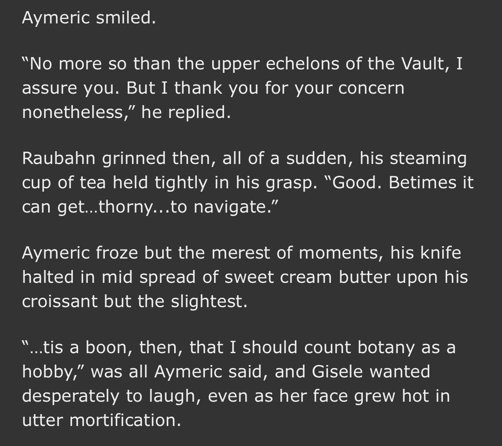Aymeric smiled.
"No more so than the upper echelons of the Vault, I assure you. But I thank you for your concern nonetheless," he replied.
Raubahn grinned then, all of a sudden, his steaming cup of tea held tightly in his grasp. "Good. Betimes it can get...thorny...to navigate."
Aymeric froze but the merest of moments, his knife halted in mid spread of sweet cream butter upon his croissant but the slightest.
...tis a boon, then, that I should count botany as a hobby," was all Aymeric said, and Gisele wanted desperately to laugh, even as her face grew hot in utter mortification.