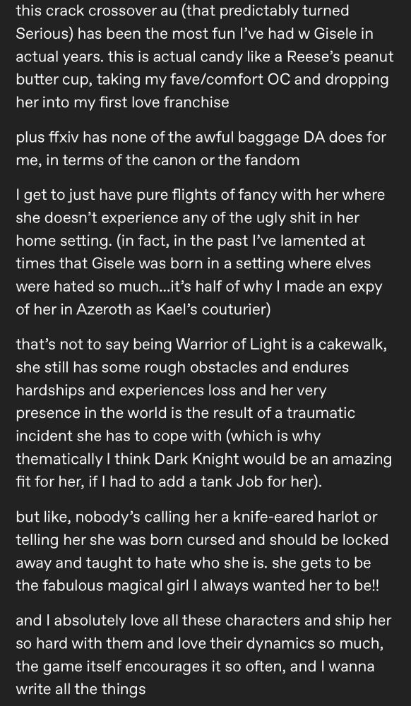 old tumblr post reading:

this crack crossover au (that predictably turned
Serious) has been the most fun l've had w Gisele in actual years. this is actual candy like a Reese's peanut butter cup, taking my fave/comfort OC and dropping her into my first love franchise
plus ffxiv has none of the awful baggage DA does for me, in terms of the canon or the fandom
I get to just have pure flights of fancy with her where she doesn't experience any of the ugly shit in her home setting. (in fact, in the past l've lamented at times that Gisele was born in a setting where elves were hated so much...it's half of why I made an expy of her in Azeroth as Kael's couturier)
that's not to say being Warrior of Light is a cakewalk, she still has some rough obstacles and endures hardships and experiences loss and her very presence in the world is the result of a traumatic incident she has to cope with (which is why thematically I think Dark Knight would be an amazing fit for her, if I had to add a tank Job for her).
but like, nobody's calling her a knife-eared harlot or telling her she was born cursed and should be locked away and taught to hate who she is. she gets to be the fabulous magical girl I always wanted her to be!!
and I absolutely love all these characters and ship her so hard with them and love their dynamics so much, the game itself encourages it so often, and I wanna write all the things